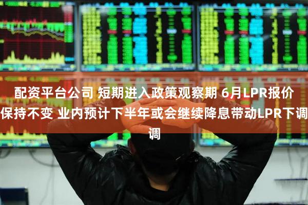 配资平台公司 短期进入政策观察期 6月LPR报价保持不变 业内预计下半年或会继续降息带动LPR下调