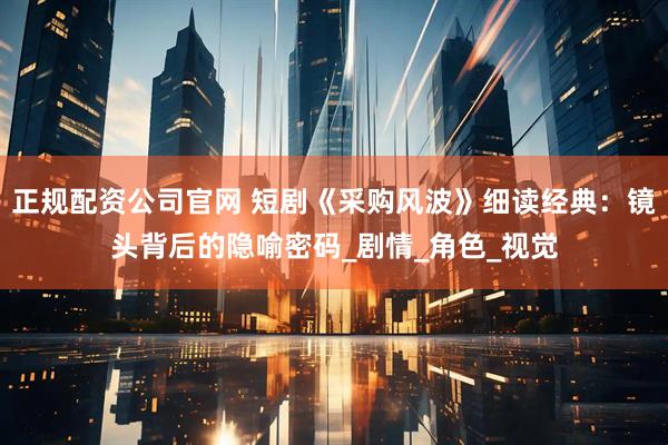 正规配资公司官网 短剧《采购风波》细读经典：镜头背后的隐喻密码_剧情_角色_视觉
