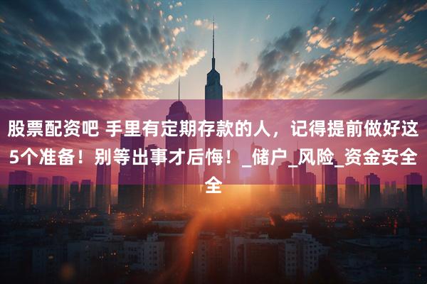 股票配资吧 手里有定期存款的人，记得提前做好这5个准备！别等出事才后悔！_储户_风险_资金安全