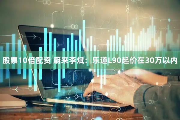 股票10倍配资 蔚来李斌：乐道L90起价在30万以内