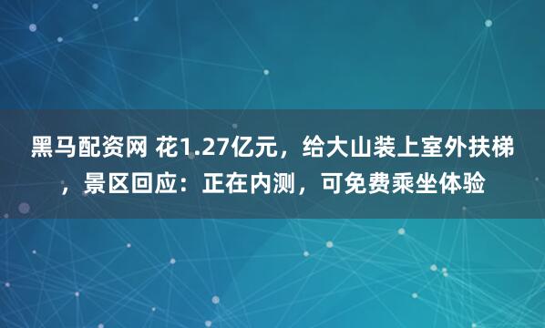 黑马配资网 花1.27亿元，给大山装上室外扶梯，景区回应：正在内测，可免费乘坐体验