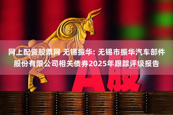 网上配资股票网 无锡振华: 无锡市振华汽车部件股份有限公司相关债券2025年跟踪评级报告