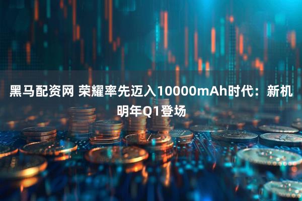 黑马配资网 荣耀率先迈入10000mAh时代：新机明年Q1登场