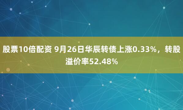 股票10倍配资 9月26日华辰转债上涨0.33%，转股溢价率52.48%