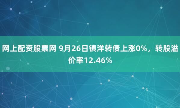 网上配资股票网 9月26日镇洋转债上涨0%，转股溢价率12.46%