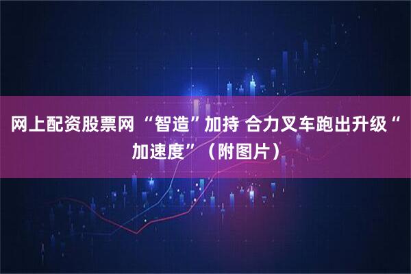 网上配资股票网 “智造”加持 合力叉车跑出升级“加速度”（附图片）