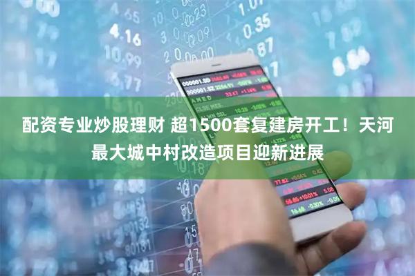 配资专业炒股理财 超1500套复建房开工！天河最大城中村改造项目迎新进展