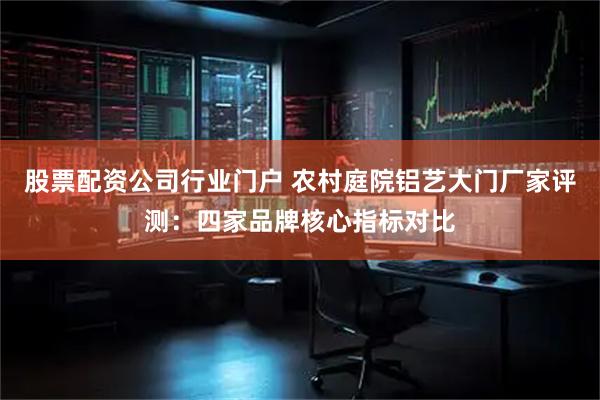 股票配资公司行业门户 农村庭院铝艺大门厂家评测：四家品牌核心指标对比