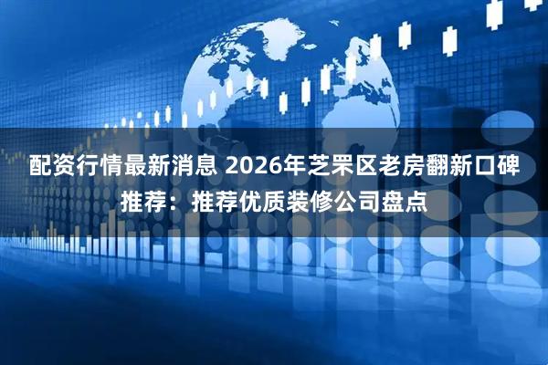 配资行情最新消息 2026年芝罘区老房翻新口碑推荐：推荐优质装修公司盘点