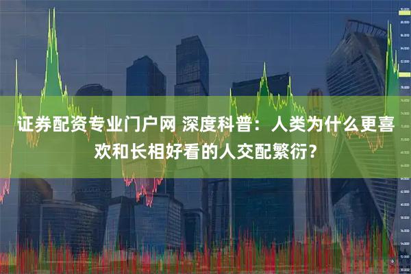 证券配资专业门户网 深度科普：人类为什么更喜欢和长相好看的人交配繁衍？