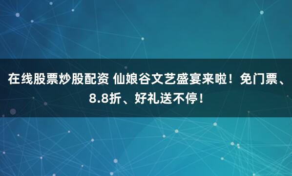 在线股票炒股配资 仙娘谷文艺盛宴来啦！免门票、8.8折、好礼送不停！